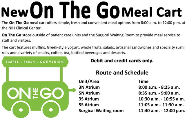 On The Go Route and Schedule by Unit/Area and hours of operation. The One the Go meal cart offers simple, fresh and convenient meal options from 8:30 a.m. to 12:30 p.m. at the NIH Clinical Center. On the Go stops outside of patient care units and the Surgical Waiting Room to provide meal service to staff and visitors. The cart features muffins, Greek-style yogurt, whole fruits, salads, artisanal sandwiches and specialty sushi rolls and a variety of snacks, coffee, tea, bottled beverages and desserts.