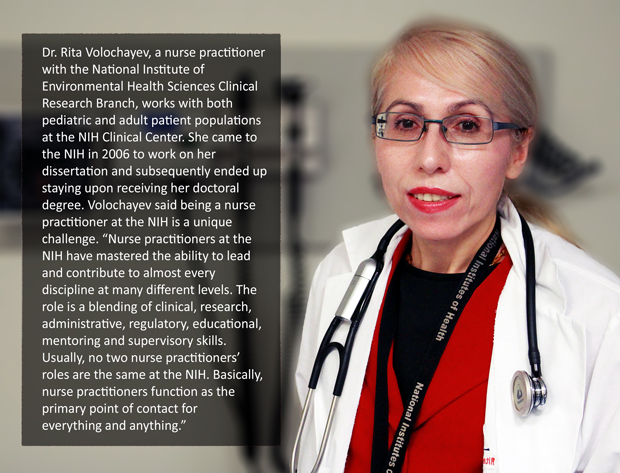 Dr. Rita Volochayev, a nurse practitioner with the National Institute of Environmental Health Sciences Clinical Research Branch, works with both pediatric and adult patient populations at the NIH CC. She came to the NIH in 2006 to work on her dissertation and subsequently ended up staying upon receiving her doctorial degree. Volochayev said being a nurse practitioner at the NIH is a unique challenge. Nurse practitioners at the NIH have mastered the ability to lead and contribute to almost every discipline at many different levels. The role is a blending of clinical, research, administrative, regulatory, educational, mentoring and supervisory skills. Usually, no two nurse practioners' roles are the same at the NIH. Basically, nurse practitioners function as the primary point of contact for everything and anything.