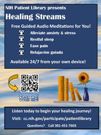 NIH Patient Library presents Healing Streams PDF document cover. Free Guided Audio Meditations for You!Alleviate anxiety & stress. Restful sleep. Ease pain. Relajación guiada. Available 24/7 from your own device! Listen today to begin your healing journey! Visit: cc.nih.gov/participate/patientlibrary. Questions? Call 301-451-7603